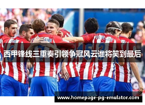西甲锋线三重奏引领争冠风云谁将笑到最后