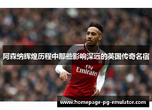 阿森纳辉煌历程中那些影响深远的英国传奇名宿