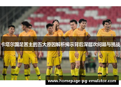 卡塔尔国足苦主的五大原因解析揭示背后深层次问题与挑战
