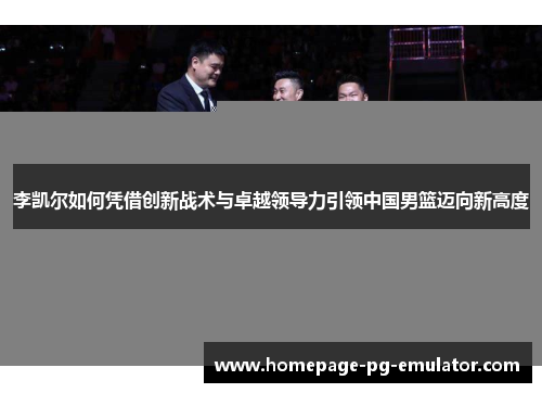 李凯尔如何凭借创新战术与卓越领导力引领中国男篮迈向新高度 李凯尔如何凭借创新战术与卓越领导力引领中国男篮迈向新高度