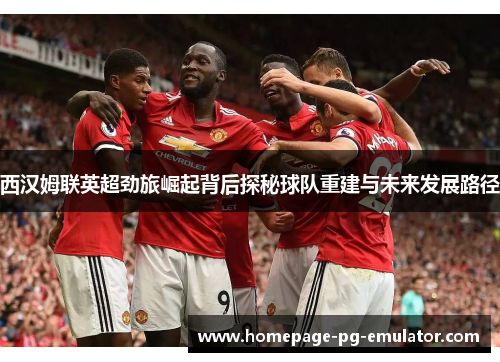 西汉姆联英超劲旅崛起背后探秘球队重建与未来发展路径 西汉姆联英超劲旅崛起背后探秘球队重建与未来发展路径