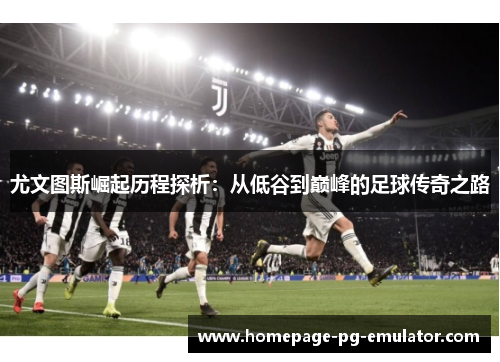 尤文图斯崛起历程探析:从低谷到巅峰的足球传奇之路 尤文图斯崛起历程探析:从低谷到巅峰的足球传奇之路
