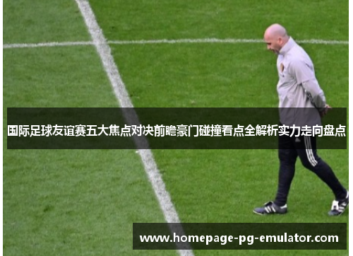 国际足球友谊赛五大焦点对决前瞻豪门碰撞看点全解析实力走向盘点 国际足球友谊赛五大焦点对决前瞻豪门碰撞看点全解析实力走向盘点