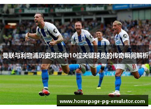 曼联与利物浦历史对决中10位关键球员的传奇瞬间解析