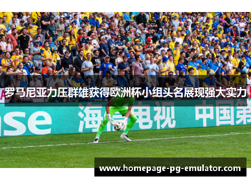 罗马尼亚力压群雄获得欧洲杯小组头名展现强大实力