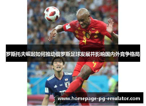 罗斯托夫崛起如何推动俄罗斯足球发展并影响国内外竞争格局 罗斯托夫崛起如何推动俄罗斯足球发展并影响国内外竞争格局