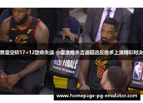 詹皇空砍17+12致命失误 小里准绝杀吉迪超远反绝杀上演精彩对决