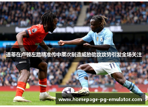 道蒂在卢顿左路精准传中屡次制造威胁助攻攻势引发全场关注