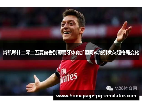哲凯赖什二零二五夏窗告别葡萄牙体育加盟阿森纳引发英超格局变化