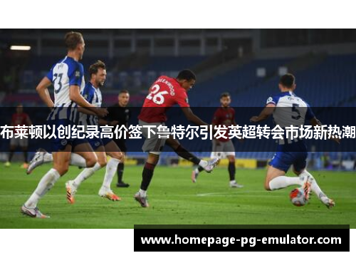 布莱顿以创纪录高价签下鲁特尔引发英超转会市场新热潮