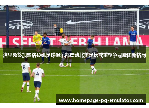 洛里免签加盟洛杉矶足球俱乐部震动北美足坛或重塑争冠版图新格局